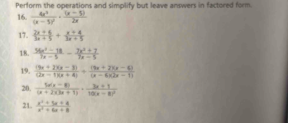 Perform the operations and simplify but leave answers in factored form. 
16. frac 4x^3(x-5)^2·  ((x-5))/2x 
17.  (2x+6)/3x+5 + (x+4)/3x+5 
18.  (56x^2-18)/7x-5 - (7x^2+7)/7x-5 
19.  ((9x+2)(x-3))/(2x-1)(x+4) /  ((9x+2)(x-6))/(x-6)(2x-1) 
20.  (5x(x-8))/(x+2)(3x+1) · frac 3x+110(x-8)^2
21.  (x^2+5x+4)/x^2+6x+8 