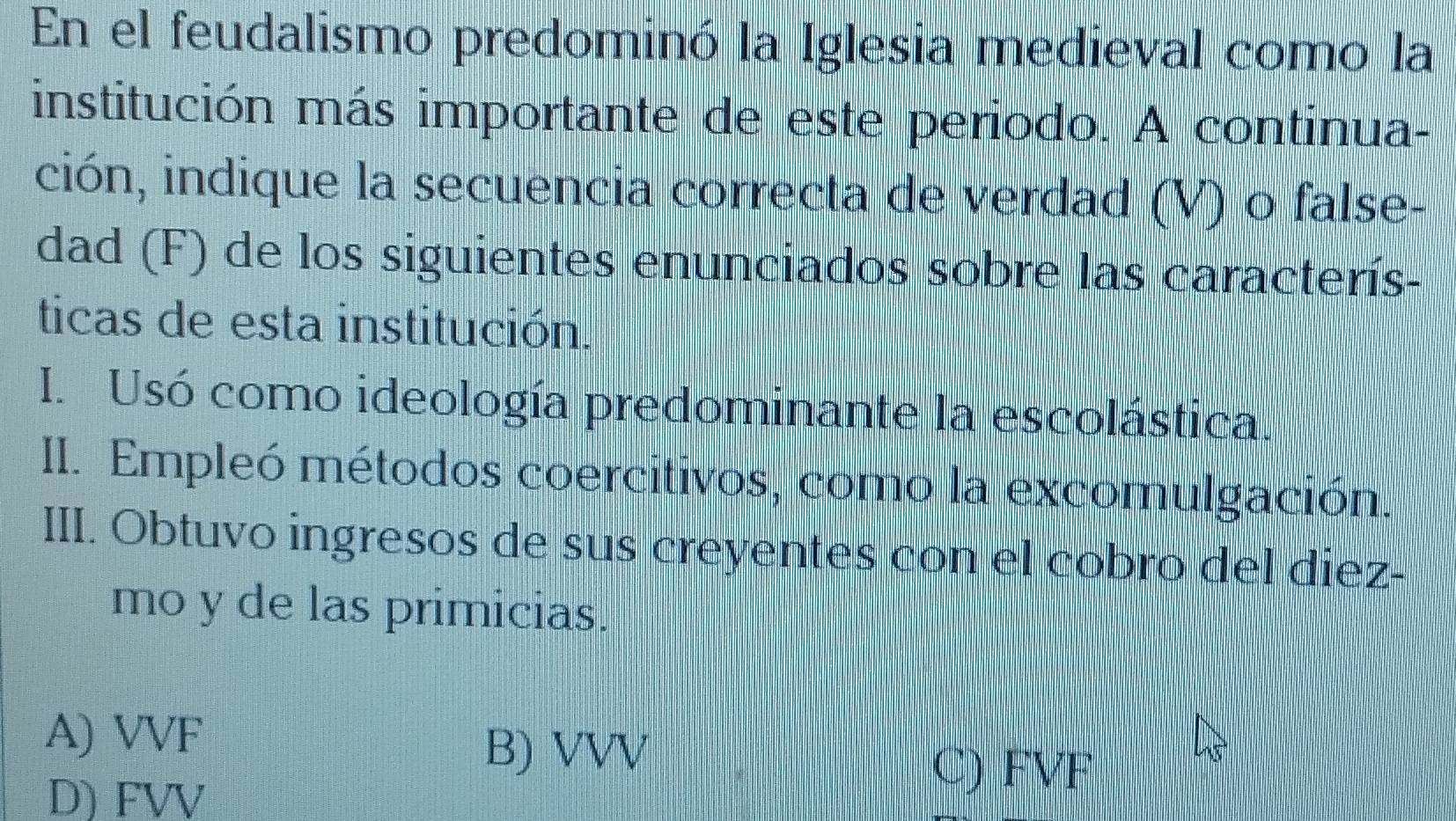 En el feudalismo predominó la Iglesia medieval como la
institución más importante de este periodo. A continua-
ción, indique la secuencia correcta de verdad (V) o false-
dad (F) de los siguientes enunciados sobre las caracterís-
ticas de esta institución.
I. Usó como ideología predominante la escolástica.
II. Empleó métodos coercitivos, como la excomulgación.
III. Obtuvo ingresos de sus creyentes con el cobro del diez-
mo y de las primicias.
A) VVF
B) VVV
D) FVV
C) FVF