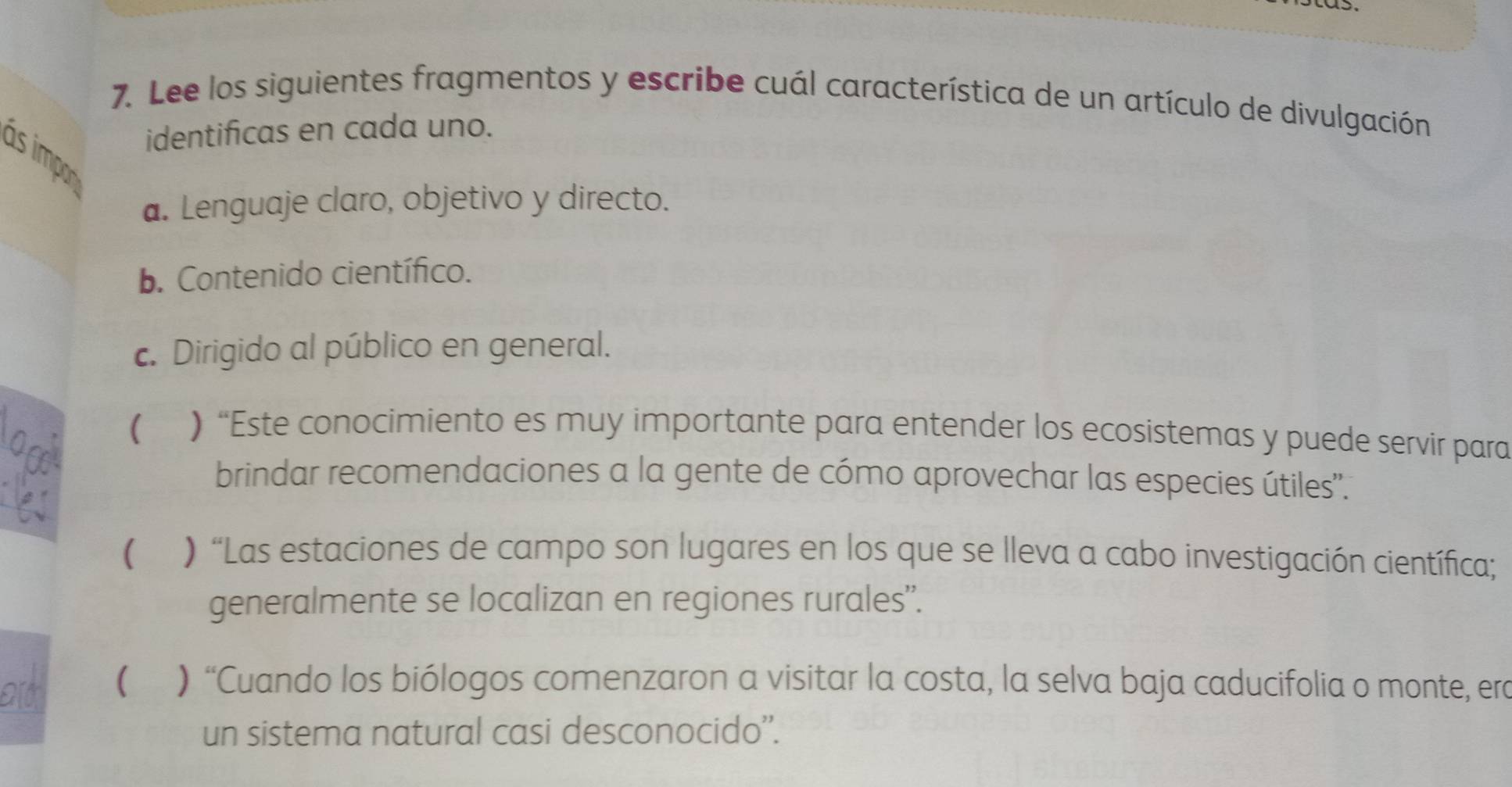 Lee los siguientes fragmentos y escribe cuál característica de un artículo de divulgación
identificas en cada uno.
as impo
a. Lenguaje claro, objetivo y directo.
b. Contenido científico.
c. Dirigido al público en general.
( ) “Este conocimiento es muy importante para entender los ecosistemas y puede servir para
brindar recomendaciones a la gente de cómo aprovechar las especies útiles'.
( ) “Las estaciones de campo son lugares en los que se lleva a cabo investigación científica;
generalmente se localizan en regiones rurales”.
( ) “Cuando los biólogos comenzaron a visitar la costa, la selva baja caducifolia o monte, era
un sistema natural casi desconocido''.