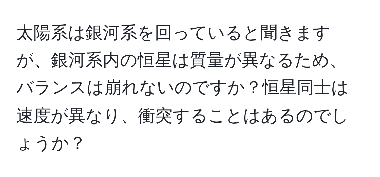 太陽系は銀河系を回っていると聞きますが、銀河系内の恒星は質量が異なるため、バランスは崩れないのですか？恒星同士は速度が異なり、衝突することはあるのでしょうか？