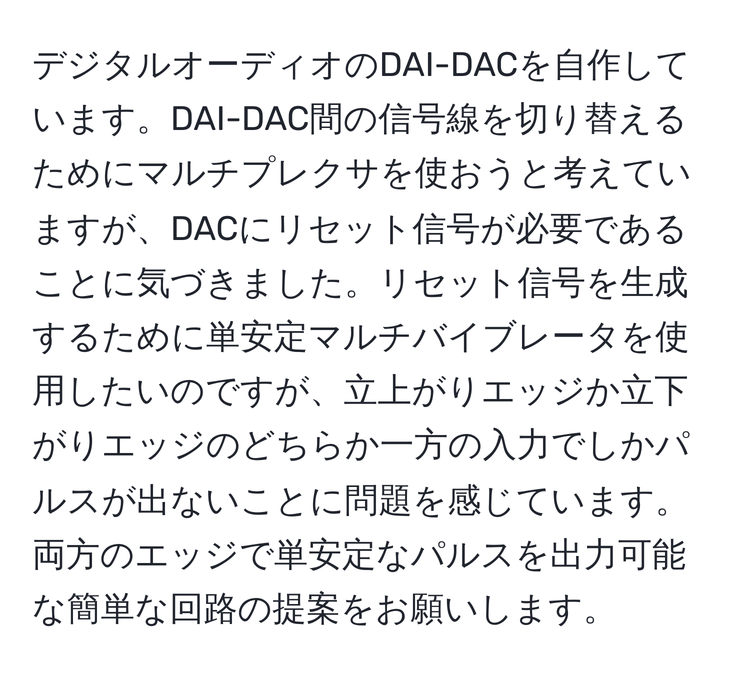 デジタルオーディオのDAI-DACを自作しています。DAI-DAC間の信号線を切り替えるためにマルチプレクサを使おうと考えていますが、DACにリセット信号が必要であることに気づきました。リセット信号を生成するために単安定マルチバイブレータを使用したいのですが、立上がりエッジか立下がりエッジのどちらか一方の入力でしかパルスが出ないことに問題を感じています。両方のエッジで単安定なパルスを出力可能な簡単な回路の提案をお願いします。