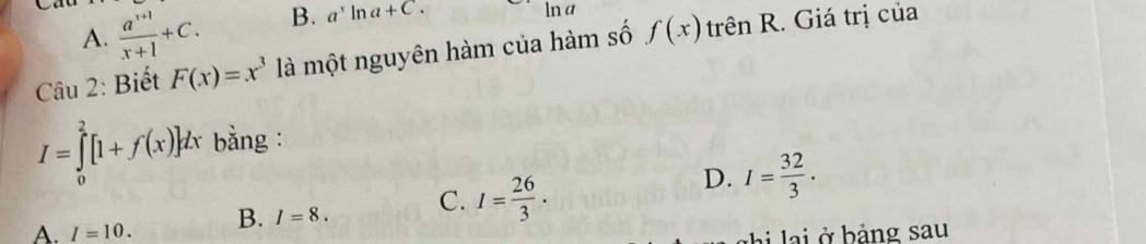  (a^(x+1))/x+1 +C. B. a^xln a+C. ln a
A.
Câu 2: Biết F(x)=x^3 là một nguyên hàm của hàm số f(x) h Rrên R. Giá trị của
I=∈tlimits _0^(2[1+f(x)]dx bằng :
D.
A. I=10. B. I=8. C. I=frac 26)3. I= 32/3 .