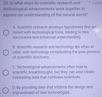 In what ways do scientific research and 1 point
technological advancements work together to
expand our understanding of the natural world?
A. Scientific research develops hypotheses that are
tested with technological tools, leading to new
discoveries and enhanced understanding.
B. Scientific research and technology are often at
odds, with technology complicating the pure process
of scientific discovery.
C. Technological advancements often lead to
scientific breakthroughs, but they can also create
misleading data that confuses scientists.
D. By providing data that informs the design and
improvement of new technologies.