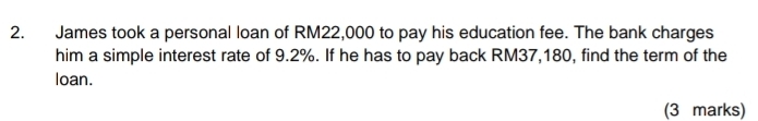 James took a personal loan of RM22,000 to pay his education fee. The bank charges 
him a simple interest rate of 9.2%. If he has to pay back RM37,180, find the term of the 
loan. 
(3 marks)