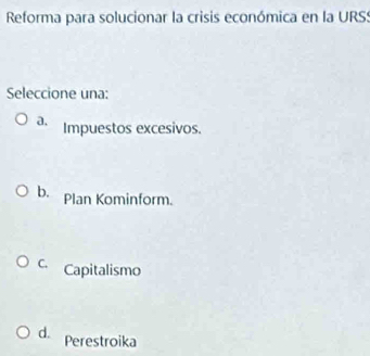 Reforma para solucionar la crisis económica en la URSS
Seleccione una:
a. Impuestos excesivos.
b. Plan Kominform.
C. Capitalismo
d. Perestroika