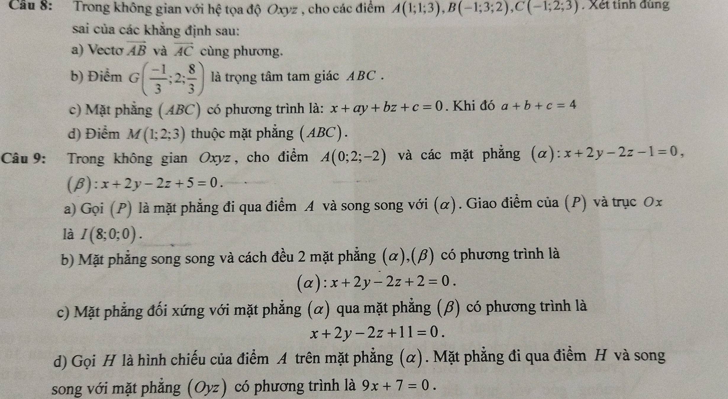 Trong không gian với hệ tọa độ Oxyz , cho các điểm A(1;1;3), B(-1;3;2), C(-1;2;3). Xét tính đúng 
sai của các khẳng định sau: 
a) Vectơ vector AB và vector AC cùng phương. 
b) Điểm G( (-1)/3 ;2; 8/3 ) là trọng tâm tam giác ABC. 
c) Mặt phẳng (ABC) có phương trình là: x+ay+bz+c=0. Khi đó a+b+c=4
d) Điểm M(1;2;3) thuộc mặt phẳng (ABC). 
Câu 9: Trong không gian Oxyz , cho điểm A(0;2;-2) và các mặt phẳng (α): x+2y-2z-1=0, 
(β): x+2y-2z+5=0. 
a) Gọi (P) là mặt phẳng đi qua điểm A và song song với (α). Giao điểm của (P) và trục Ox 
là I(8;0;0). 
b) Mặt phẳng song song và cách đều 2 mặt phẳng (α),(β) có phương trình là 
(a): x+2y-2z+2=0. 
c) Mặt phẳng đối xứng với mặt phẳng (α) qua mặt phẳng (β) có phương trình là
x+2y-2z+11=0. 
d) Gọi H là hình chiếu của điểm A trên mặt phẳng (α). Mặt phẳng đi qua điểm H và song 
song với mặt phẳng (Oyz) có phương trình là 9x+7=0.