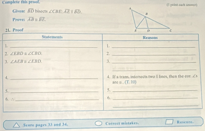 Complete this proof. (1 point each answer) 
Given: overline BD bisects ∠ CBE; overline AE||overline BD. 
Prove: overline AB≌ overline BE. 
21. Proof 
Statements Reasons 
1._ 
1._ 
2. ∠ EBD≌ ∠ CBD. 2._ 
3. ∠ AEBequiv ∠ EBD. 3._ 
_ 
4. _4. If a trans. intersects two | lines, then the cor. ∠ s
are ≡ . (T 10) 
5._ 
5._ 
6. ∴_ 
6._ 
_ 
Score pages 33 and 34. Correct mistakes. Rescore.