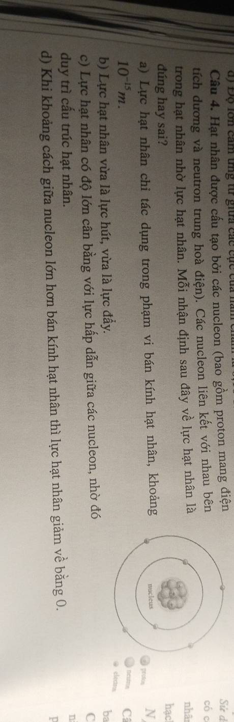 dộ Độ lớn cảm tng từ giữa các cục của n
Câu 4. Hạt nhân được cấu tạo bởi các nucleon (bao gồm proton mang điện
tích dương và neutron trung hoà điện). Các nucleon liên kết với nhau bênSử d có c
trong hạt nhân nhờ lực hạt nhân. Mỗi nhận định sau đây về lực hạt nhân là
nhân
dúng hay sai?
hạc
a) Lực hạt nhân chỉ tác dụng trong phạm vi bán kính hạt nhân, khoảng
protos N
neston C
10^(-15)m. electrs
b) Lực hạt nhân vừa là lực hút, vừa là lực đẩy. ba
c) Lực hạt nhân có độ lớn cân bằng với lực hấp dẫn giữa các nucleon, nhờ đó
C
duy trì cấu trúc hạt nhân. n
d) Khi khoảng cách giữa nucleon lớn hơn bán kính hạt nhân thì lực hạt nhân giảm về bằng 0.