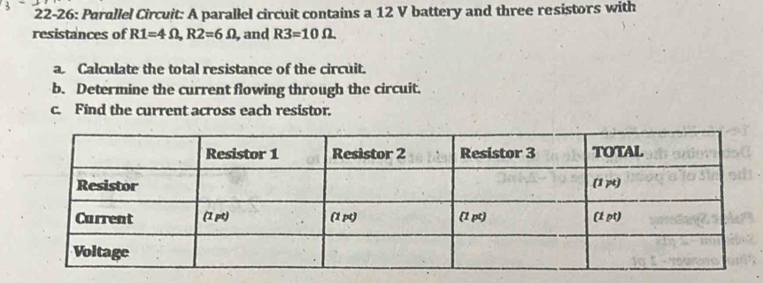 22-26: Parallel Circuit: A parallel circuit contains a 12 V battery and three resistors with 
resistances of R1=4Omega , R2=6Omega , and R3=10Omega
a Calculate the total resistance of the circuit. 
b. Determine the current flowing through the circuit. 
c. Find the current across each resistor.