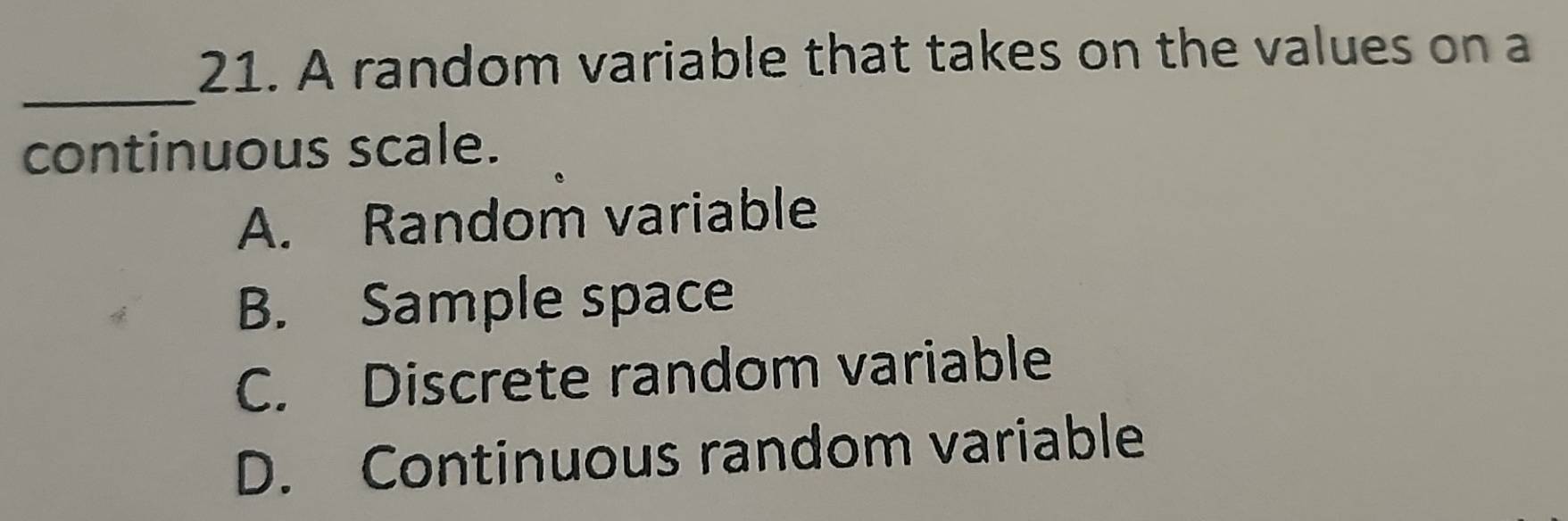 A random variable that takes on the values on a
_
continuous scale.
A. Random variable
B. Sample space
C. Discrete random variable
D. Continuous random variable