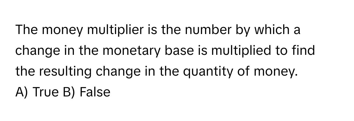 The money multiplier is the number by which a change in the monetary base is multiplied to find the resulting change in the quantity of money.

A) True B) False