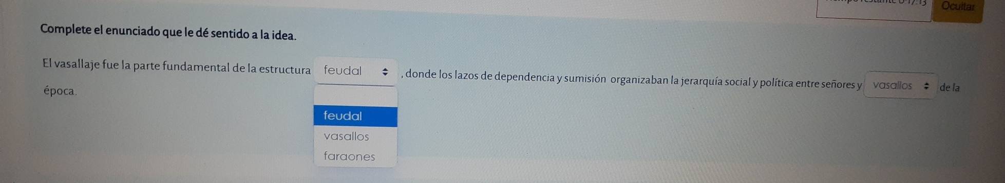 Ocuitar
Complete el enunciado que le dé sentido a la idea.
El vasallaje fue la parte fundamental de la estructura feudal , donde los lazos de dependencia y sumisión organizaban la jerarquía social y política entre señores y vasallos de la
época.
feudal
vasallos
faraones