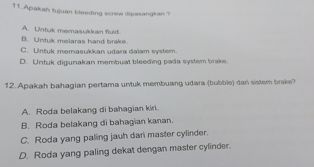 Apakah tujuan bleeding screw dipasangkan ?
A. Untuk memasukkan fluid.
B. Untuk melaras hand brake.
C. Untuk memasukkan udara dalam system.
D. Untuk digunakan membuat bleeding pada system brake.
12. Apakah bahagian pertama untuk membuang udara (bubble) dari sistem brake?
A. Roda belakang di bahagian kiri.
B. Roda belakang di bahagian kanan.
C. Roda yang paling jauh dari master cylinder.
D. Roda yang paling dekat dengan master cylinder.