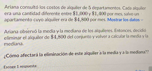 Ariana consultó los costos de alquiler de 5 departamentos. Cada alquiler 
era una cantidad diferente entre $1,000 y $1,400 por mes, salvo un 
apartamento cuyo alquiler era de $4,800 por mes. Mostrar los datos 
Ariana observó la media y la mediana de los alquileres. Entonces, decidió 
eliminar el alquiler de $4,800 del conjunto y volver a calcular la media y la 
mediana. 
¿Cómo afectará la eliminación de este alquiler a la media y a la mediana?? 
Escoge 1 respuesta: