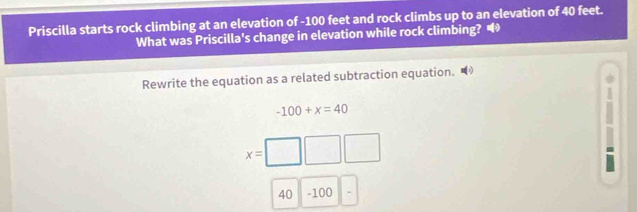 Priscilla starts rock climbing at an elevation of -100 feet and rock climbs up to an elevation of 40 feet. 
What was Priscilla's change in elevation while rock climbing? 
Rewrite the equation as a related subtraction equation. 
a
-100+x=40

x= _  
9
40 - 100