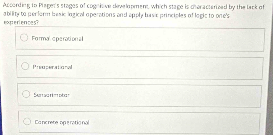 According to Piaget's stages of cognitive development, which stage is characterized by the lack of
ability to perform basic logical operations and apply basic principles of logic to one’s
experiences?
Formal operational
Preoperational
Sensorimotor
Concrete operational