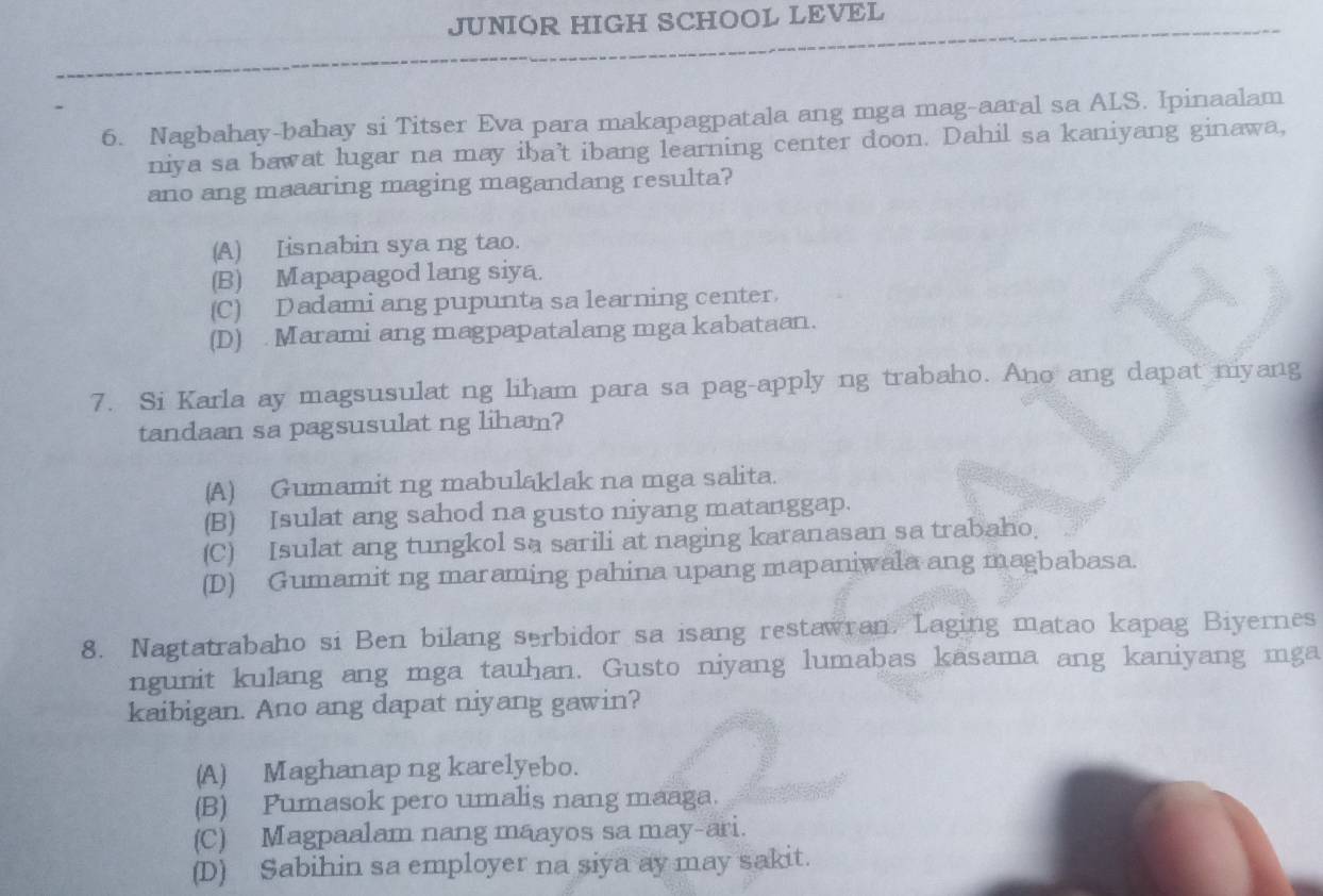 JUNIOR HIGH SCHOOL LEVEL
6. Nagbahay-bahay si Titser Eva para makapagpatala ang mga mag-aaral sa ALS. Ipinaalam
niya sa bawat lugar na may iba't ibang learning center doon. Dahil sa kaniyang ginawa,
ano ang maaaring maging magandang resulta?
(A) Iisnabin sya ng tao.
(B) Mapapagod lang siya.
(C) Dadami ang pupunta sa learning center.
(D) Marami ang magpapatalang mga kabataan.
7. Si Karla ay magsusulat ng liham para sa pag-apply ng trabaho. Ano ang dapat nyang
tandaan sa pagsusulat ng liham?
(A) Gumamit ng mabulaklak na mga salita.
(B) Isulat ang sahod na gusto niyang matanggap.
(C) Isulat ang tungkol sa sarili at naging karanasan sa trabaho.
(D) Gumamit ng maraming pahina upang mapaniwala ang magbabasa.
8. Nagtatrabaho si Ben bilang serbidor sa isang restawran. Laging matao kapag Biyernes
ngunit kulang ang mga tauhan. Gusto niyang lumabas kasama ang kaniyang mga
kaibigan. Ano ang dapat niyang gawin?
(A) Maghanap ng karelyebo.
(B) Pumasok pero umalis nang maaga.
(C) Magpaalam nang maayos sa may-ari.
(D) Sabihin sa employer na siya ay may sakit.