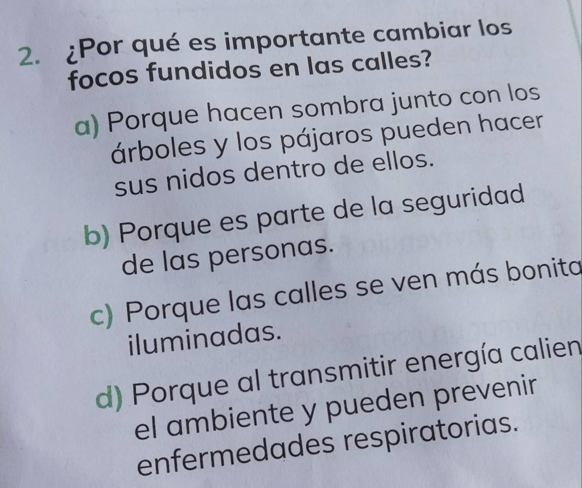 ¿Por qué es importante cambiar los
focos fundidos en las calles?
a) Porque hacen sombra junto con los
árboles y los pájaros pueden hacer
sus nidos dentro de ellos.
b) Porque es parte de la seguridad
de las personas.
c) Porque las calles se ven más bonita
iluminadas.
d) Porque al transmitir energía calien
el ambiente y pueden prevenir
enfermedades respiratorias.