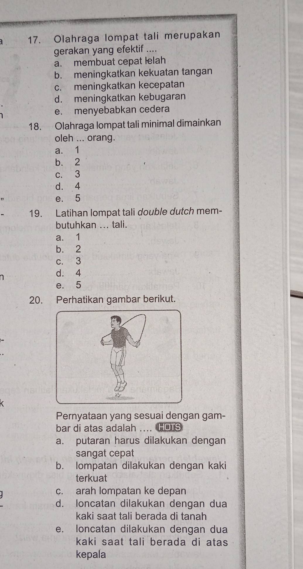 a 17. Olahraga lompat tali merupakan
gerakan yang efektif ....
a. membuat cepat lelah
b. meningkatkan kekuatan tangan
c. meningkatkan kecepatan
d. meningkatkan kebugaran
e. menyebabkan cedera
18. Olahraga lompat tali minimal dimainkan
oleh ... orang.
a. 1
b. 2
c. 3
d. 4
e. 5
19. Latihan lompat tali double dutch mem-
butuhkan ... tali.
a. 1
b. 2
c. 3
d. 4
e. 5
20. Perhatikan gambar berikut.
Pernyataan yang sesuai dengan gam-
bar di atas adalah ... HOTS
a. putaran harus dilakukan dengan
sangat cepat
b. lompatan dilakukan dengan kaki
terkuat
c. arah lompatan ke depan
d. loncatan dilakukan dengan dua
kaki saat tali berada di tanah
e. loncatan dilakukan dengan dua
kaki saat tali berada di atas 
kepala