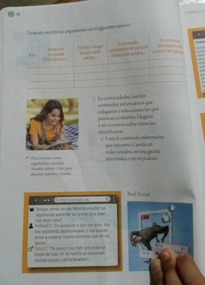 Encenerió con 
en el siguiente espacio: 
oduct 
brius 

2. En comunidades, lean los 
contenidos informativos que 
indagaron y seleccionen los que 
parezcan confiables. Lleguen 
a un consenso sobre cómo los 
identificaron. 
) Lean el contenido informativo 
que encontró Camila en 
redes sociales, en una gaceta 
Para conocer cómo electrónica y en un podcast. 
argumentar, consulta 
Nuestros saberes: Libro para 
alumnos, maestros y familia. 
Red Social 
0. http://commun/.ws a 
"Amigos, miren, no nos dejemos engañar, se 
recomienda aumentar las grasas para tener 
una mejor salud . 
Andrea232: “Es excelente lo que nos dices. Nos 
han mantenido desinformados, y nos quieren 
poner a comprar nuevos alimentos que no nos 
gustan." 
Felipe?1: "Me parece muy bien que podamos 
comer de todo. En mi familia se consumen 
muchas grasas y ahi la llevamos".