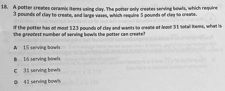 A potter creates ceramic items using clay. The potter only creates serving bowls, which require
3 pounds of clay to create, and large vases, which require 5 pounds of clay to create.
If the potter has at most 123 pounds of clay and wants to create at least 31 total items, what is
the greatest number of serving bowls the potter can create?
A 15 serving bowls
B 16 serving bowls
C 31 serving bowls
D 41 serving bowls