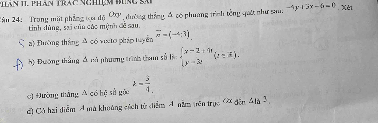 PHÁN II. PHAN TRAC NGHIệM BUNG Sải
Câu 24: Trong mặt phẳng tọa d Oxy , đường thẳng Δ có phương trình tổng quát như sau: -4y+3x-6=0. Xét
tính đúng, sai của các mệnh đề sau.
a) Đường thẳng Δ có vectơ pháp tuyến vector n=(-4;3)
、 b) Đường thẳng Δ có phương trình tham số là: beginarrayl x=2+4t y=3tendarray.  (t∈ R).
c) Đường thắng Δ có hệ số góc k= 3/4 .
d) Có hai điểm 4 mà khoảng cách từ điểm 4 nằm trên trục Ox đến △ 1a3.