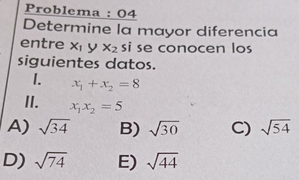 Problema : 04
Determine la mayor diferencia
entre X_1 y x_2 si se conocen los
siguientes datos.
1. x_1+x_2=8
II. x_1x_2=5
A) sqrt(34) B) sqrt(30) C) sqrt(54)
D) sqrt(74) E) sqrt(44)