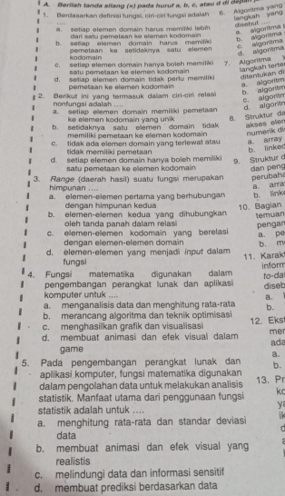 Berilah tanda silang (x) pada huruf a, b, c, atau d di depan
1. Berdasarkan definisi tungsi, ciri-ciri tungsi adalah 6. Algoritma yang
lang iah yang disebut ... setlap elemen domain harus memijki lebi
dar satu pemetaan ke elemen kodomaïn
a. algortma s b. algoritma
b. set ap elemen domain harus memilk
kodomain pemetaan ike setidaknya satu elemen
e. algorisma d algortma
c. setiap elemen domain hanya boleh memiliki 7. Algoritma
satu pemešaan ke elemen kodomain langkah tarte
d. setlap elemen domain tidak perlu memiliki ditentukan dr
pemetaan ke élemen kodomain
a. algoritm
2. Berikut ini yang termasuk dalam ciri-ciri relasi b. algoritm
nonfungsi adalah ....
d. algontn c. algortn
a. setiap elemen domain memiliki pemetaan
ke ellemen kodomain yang unik 8. Strüktur đa
b. setidaknya satu eemen domain tidak akses elen 
memiliki pemetaan ke elemen kodomain numərik di
c. tidak ada elemen domain yang terlewat atau a array
tidak memiliki pemetaan
b. linked
d. setiap elemen domain hanya boleh memiliki
9. Struktur d
satu pemetaan ke elemen kodomain dan peng
3. Range (daerah hasil) suatu fungsi merupakan perubaha
himpunan ....
a. arra
a. elemen-elemen pertama yang berhubungan b. link
dengan himpunan kedua
b. elemen-elemen kedua yang dihubungkan 10. Bagian temuan
oleh tanda panah dalam relas pengan
c. elemen-elemen kodomain yang berelasi
a pe
dengan elemen-elemen domain
d. elemen-elemen yang menjadi input dalam b. m
11. Karak
fungsi
inform
4. Fungsi matematika digunakan dalam
to-da
pengembangan perangkat lunak dan aplikasi diseb
komputer untuk ....
a.
a. menganalisis data dan menghitung rata-rata b.
b. merancang algoritma dan teknik optimisasi
c. menghasilkan grafik dan visualisasi 12. Eks
d. membuat animasi dan efek visual dalam me
game ada
a.
5. Pada pengembangan perangkat lunak dan b.
aplikasi komputer, fungsi matematika digunakan
dalam pengolahan data untuk melakukan analisis 13. Pr
statistik. Manfaat utama dari penggunaan fungsi kc
y
statistik adalah untuk ....
a. menghitung rata-rata dan standar deviasi  
r
data
b. membuat animasi dan efek visual yang
realistis
c. melindungi data dan informasi sensitif
d. membuat prediksi berdasarkan data