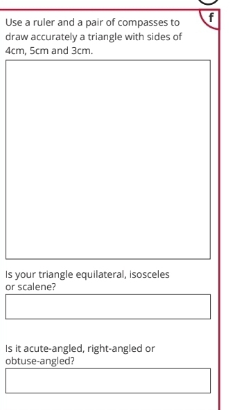 Use a ruler and a pair of compasses to f 
draw accurately a triangle with sides of
4cm, 5cm and 3cm. 
Is your triangle equilateral, isosceles 
or scalene? 
Is it acute-angled, right-angled or 
obtuse-angled?