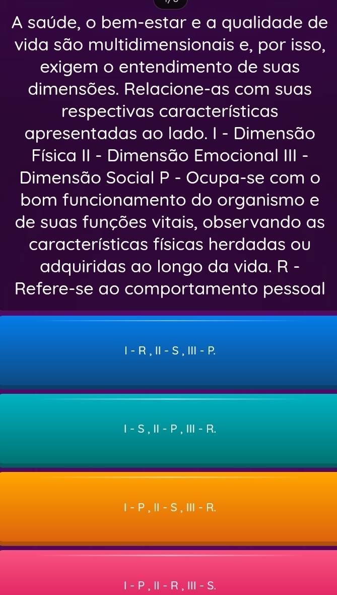 A saúde, o bem-estar e a qualidade de
vida são multidimensionais e, por isso,
exigem o entendimento de suas
dimensões. Relacione-as com suas
respectivas características
apresentadas ao lado. I - Dimensão
Física II - Dimensão Emocional III -
Dimensão Social P - Ocupa-se com o
bom funcionamento do organismo e
de suas funções vitais, observando as
características físicas herdadas ou
adquiridas ao longo da vida. R -
Refere-se ao comportamento pessoal
I-R, II-S, III-P.
I-S, II-P, III-R.
I-P, II-S, III-R.
I-P, II-R, III-S.