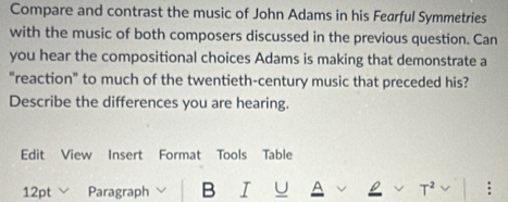 Compare and contrast the music of John Adams in his Fearful Symmetries 
with the music of both composers discussed in the previous question. Can 
you hear the compositional choices Adams is making that demonstrate a 
“reaction” to much of the twentieth-century music that preceded his? 
Describe the differences you are hearing. 
Edit View Insert Format Tools Table 
12pt ﹀ Paragraph B I U T² :