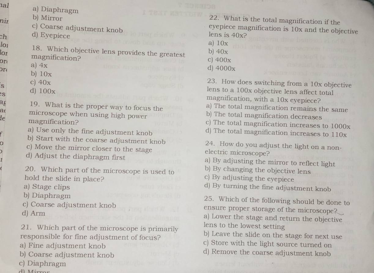 nal a) Diaphragm 22. What is the total magnification if the
nir b) Mirror
eyepiece magnification is 10x and the objective
c) Coarse adjustment knob lens is 40x?
ch d) Eyepiece
lo1
a) 10x
18. Which objective lens provides the greatest b) 40x
lor magnification?
c) 400x
or a) 4x
d) 4000x
or b) 10x
s c) 40x
23. How does switching from a 10x objective
s d) 100x
lens to a 100x objective lens affect total
magnification, with a 10x eyepiece?
ag 19. What is the proper way to focus the
a) The total magnification remains the same
a( microscope when using high power
b) The total magnification decreases
le magnification?
c) The total magnification increases to 1000x
a) Use only the fine adjustment knob
d) The total magnification increases to 110x
b) Start with the coarse adjustment knob 24. How do you adjust the light on a non-
c) Move the mirror closer to the stage electric microscope?
d) Adjust the diaphragm first a) By adjusting the mirror to reflect light
20. Which part of the microscope is used to b) By changing the objective lens
c) By adjusting the eyepiece
hold the slide in place? d) By turning the fine adjustment knob
a) Stage clips
b) Diaphragm 25. Which of the following should be done to
c) Coarse adjustment knob ensure proper storage of the microscope?
d) Arm a) Lower the stage and return the objective
lens to the lowest setting
21. Which part of the microscope is primarily b) Leave the slide on the stage for next use
responsible for fine adjustment of focus? c) Store with the light source turned on
a) Fine adjustment knob
b) Coarse adjustment knob
d) Remove the coarse adjustment knob
c) Diaphragm