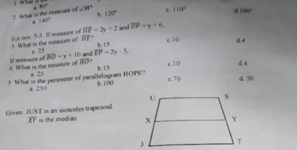 What a 0
? What is the measure of 80° ∠ H 120° c. 110° d 100°
b.
140°
For nos 3-5. If measure of overline HE=2y+2 and overline OP=y+6, 
3 What is the measure of overline HE 9
c. 10 d. 4
a 25 b 15
If measure of overline HO=y+10 and overline EP=2y-5, 
4. What is the measure of overline HO ?
c. 10 d 4
a. 25
5 What is the perimeter of parallelogram HOPE? b. 15
c. 70 d. 50
a 250 b. 100
Given: JUST is an isosceles trapezoid.
overline XY is the median