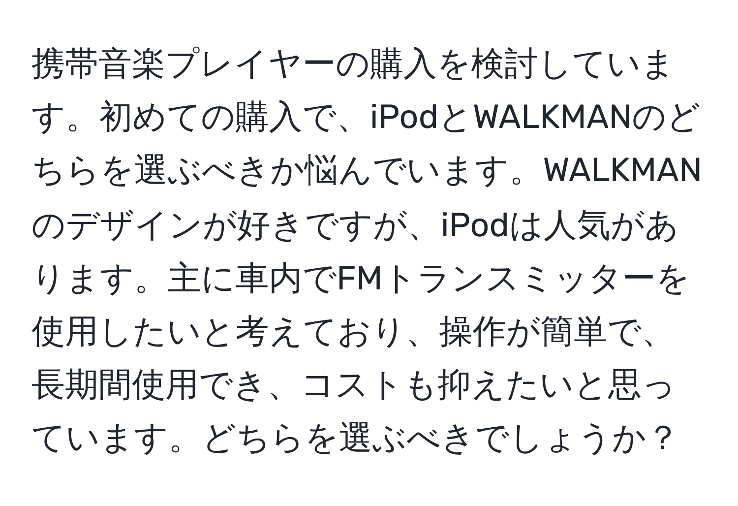 携帯音楽プレイヤーの購入を検討しています。初めての購入で、iPodとWALKMANのどちらを選ぶべきか悩んでいます。WALKMANのデザインが好きですが、iPodは人気があります。主に車内でFMトランスミッターを使用したいと考えており、操作が簡単で、長期間使用でき、コストも抑えたいと思っています。どちらを選ぶべきでしょうか？