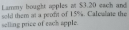 Lammy bought apples at $3.20 each and 
sold them at a profit of 15%. Calculate the 
selling price of each apple.