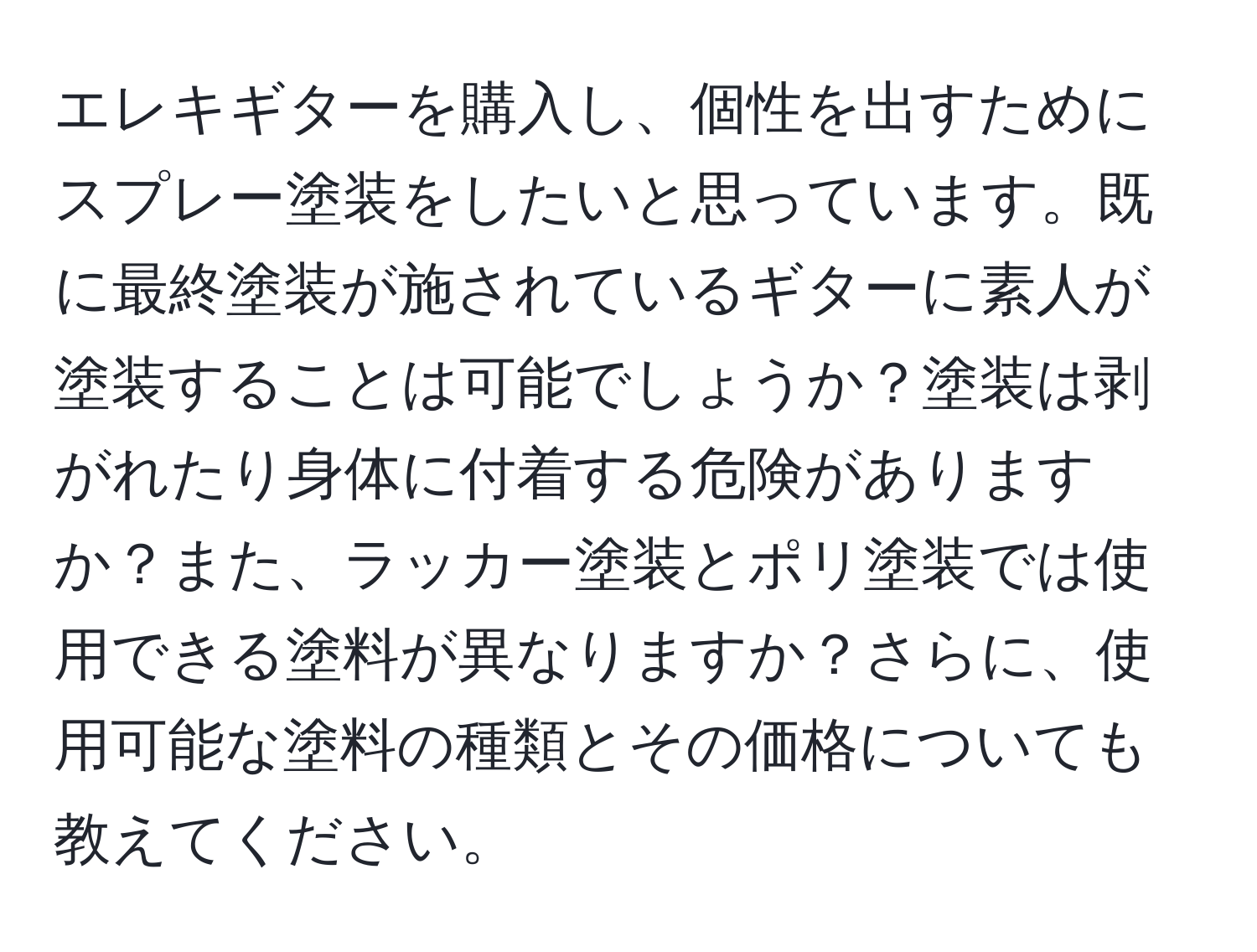 エレキギターを購入し、個性を出すためにスプレー塗装をしたいと思っています。既に最終塗装が施されているギターに素人が塗装することは可能でしょうか？塗装は剥がれたり身体に付着する危険がありますか？また、ラッカー塗装とポリ塗装では使用できる塗料が異なりますか？さらに、使用可能な塗料の種類とその価格についても教えてください。