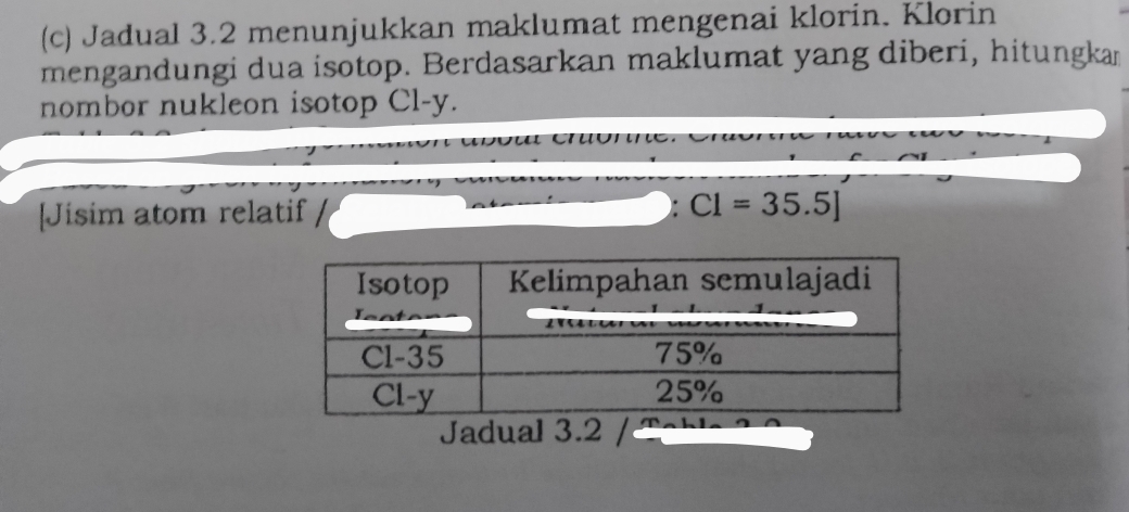 Jadual 3.2 menunjukkan maklumat mengenai klorin. Klorin 
mengandungi dua isotop. Berdasarkan maklumat yang diberi, hitungkan 
nombor nukleon isotop Cl-y. 
[Jisim atom relatif
C1=35.5]
Jadual 3.2