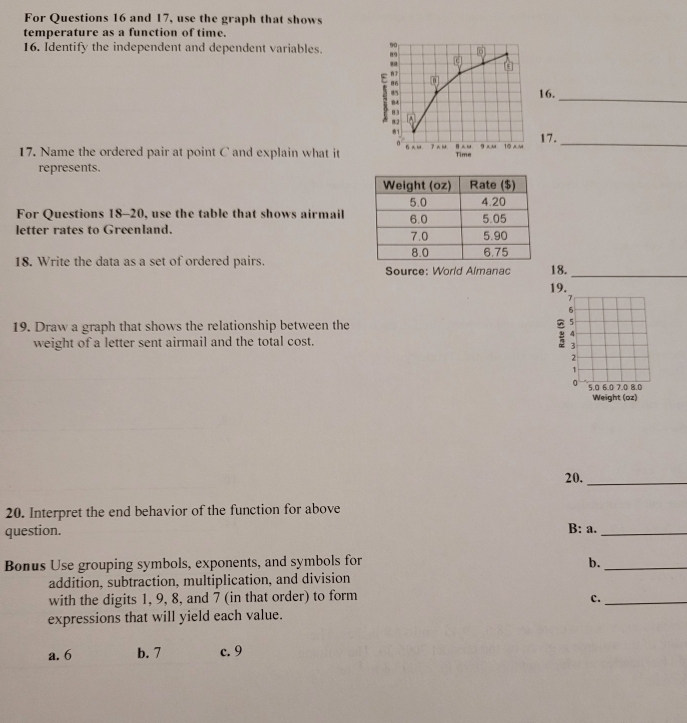 For Questions 16 and 17, use the graph that shows
temperature as a function of time.
16. Identify the independent and dependent variables. 90 o
89
c

86
16.
84
_
8
9:2
81
0 9 aM 10 A M 17._
17. Name the ordered pair at point C and explain what it Time
represents.
For Questions 18-20, use the table that shows airmail
letter rates to Greenland. 
18. Write the data as a set of ordered pairs. Source: World Almanac 18.
_
19.
19. Draw a graph that shows the relationship between the
5
4
weight of a letter sent airmail and the total cost.
3
2
1
。 5.0 6.0 7.0 8.0
Weight (oz)
20._
20. Interpret the end behavior of the function for above
question.
B: a._
Bonus Use grouping symbols, exponents, and symbols for b._
addition, subtraction, multiplication, and division
with the digits 1, 9, 8, and 7 (in that order) to form
c._
expressions that will yield each value.
a. 6 b. 7 c. 9