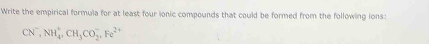 Write the empirical formula for at least four ionic compounds that could be formed from the following ions:
CN^-, NH_4^(+, CH_3)CO_2^(-, Fe^2+)