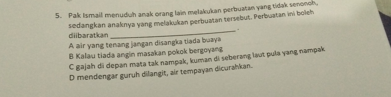 Pak Ismail menuduh anak orang lain melakukan perbuatan yang tidak senonoh,
sedangkan anaknya yang melakukan perbuatan tersebut. Perbuatan ini boleh
_.
diibaratkan
A air yang tenang jangan disangka tiada buaya
B Kalau tiada angin masakan pokok bergoyang
C gajah di depan mata tak nampak, kuman di seberang laut pula yang nampak
D mendengar guruh dilangit, air tempayan dicurahkan.