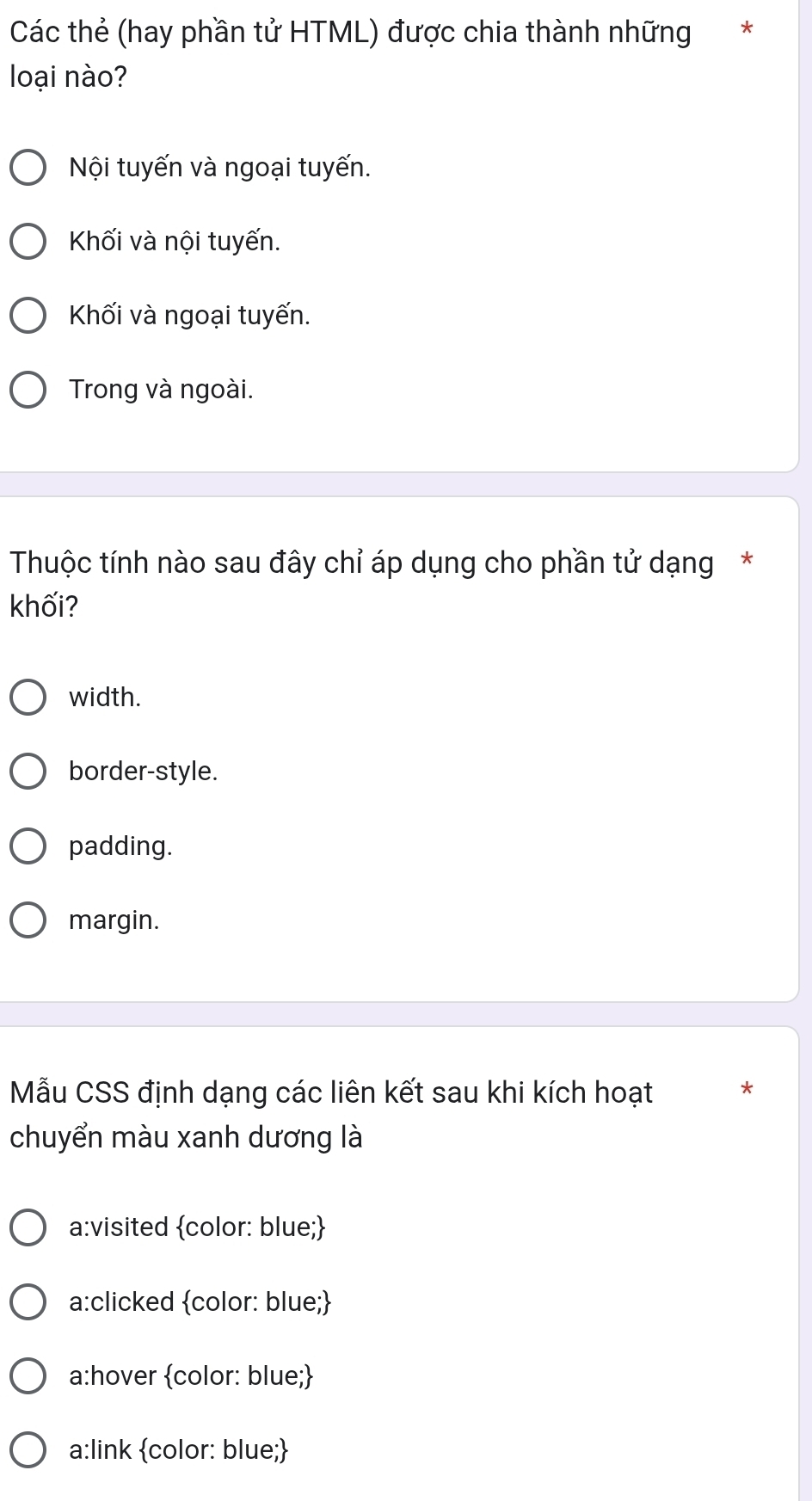 Các thẻ (hay phần tử HTML) được chia thành những *
loại nào?
Nội tuyến và ngoại tuyến.
Khối và nội tuyến.
Khối và ngoại tuyến.
Trong và ngoài.
Thuộc tính nào sau đây chỉ áp dụng cho phần tử dạng*
khối?
width.
border-style.
padding.
margin.
Mẫu CSS định dạng các liên kết sau khi kích hoạt *
chuyển màu xanh dương là
a:visited color: blue;
a:clicked color: blue;
a:hover color: blue;
a:link color: blue;