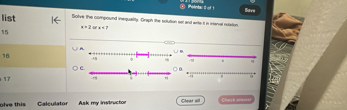 Ⓧ Points: 0 of 1 Save 
list 
Solve the compound inequality. Graph the solution set and write it in interval notation.
x>2 or x<7</tex>
15
16
C.
17
olve this Calculator Ask my instructor Clear all Check answer