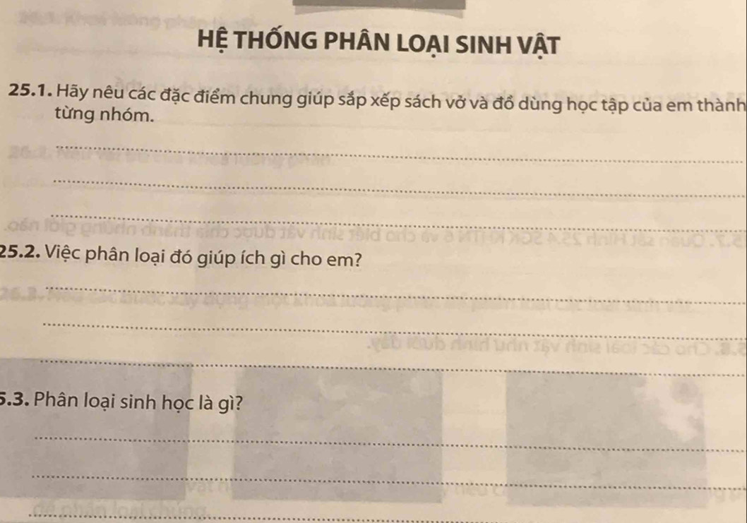 HỆ THỐNG PHÂN LOẠI SINH VậT 
25.1. Hãy nêu các đặc điểm chung giúp sắp xếp sách vở và đổ dùng học tập của em thành 
từng nhóm. 
_ 
_ 
_ 
25.2. Việc phân loại đó giúp ích gì cho em? 
_ 
_ 
_ 
5.3. Phân loại sinh học là gì? 
_ 
_ 
_ 
_