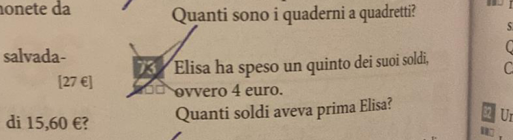 onete da 
Quanti sono i quaderni a quadretti? 
s 
salvada- 
C 
[ 27 € ] X Elisa ha speso un quinto dei suoi soldi, 
C 
ovvero 4 euro. 
di 15,60 €? 
Quanti soldi aveva prima Elisa? 
2 Ur