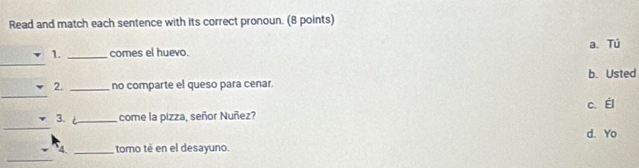 Read and match each sentence with its correct pronoun. (8 points)
a Tú
_
1. _comes el huevo.
b. Usted
_
2. _no comparte el queso para cenar.
_
3. i_ come la pizza, señor Nuñez? c.Él
d. Yo
_
4. _tomo té en el desayuno.