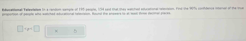 Educational Television In a random sample of 195 people, 154 said that they watched educational television. Find the 90% confidence interval of the true 
proportion of people who watched educational television. Round the answers to at least three decimal places.
□ ×