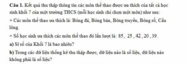 Kết quả thu thập thông tin các môn thể thao được va thích của tất cả học 
sinh khối 7 của một trường THCS (mỗi học sinh chỉ chọn một môn) như sau: 
+ Các môn thể thao ưa thích là: Bóng đá, Bóng bàn, Bóng truyền, Bóng rổ, Cầu 
lông. 
+ Sổ học sinh ưa thích các môn thể thao đó lần lượt là: 85, 25 , 42 , 20 , 39. 
a) Sĩ số của Khối 7 là bao nhiêu? 
b) Trong các dữ liệu thống kê thu thập được, dữ liệu nào là số liệu, dữ liệu nào 
không phải là số liệu?