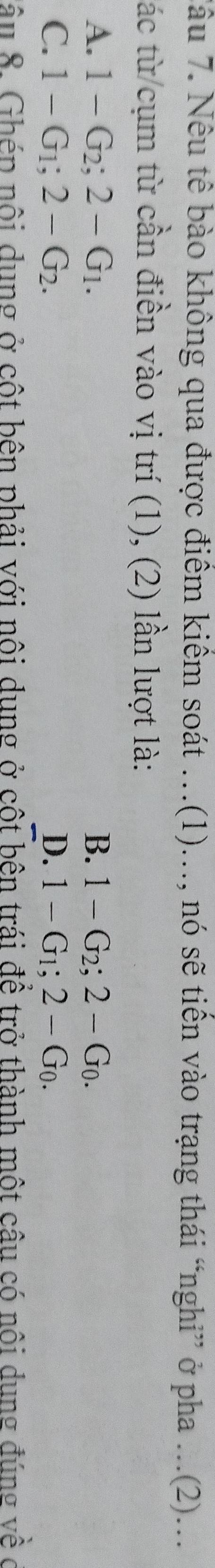 Tâu 7. Nêu tê bào không qua được điểm kiểm soát …(1).., nó sẽ tiền vào trạng thái “nghỉ” ở pha ...(2)...
tác từ cụm từ cần điền vào vị trí (1), (2) lần lượt là:
A. 1-G_2; 2-G_1. B. 1-G_2; 2-G_0.
C. 1-G_1; 2-G_2. D. 1-G_1; 2-G_0. 
nâu 8. Ghép nội dung ở cột bên phải với nôi dung ở cột bên trái đề trở thành một câu có nôi dung đúng về ở