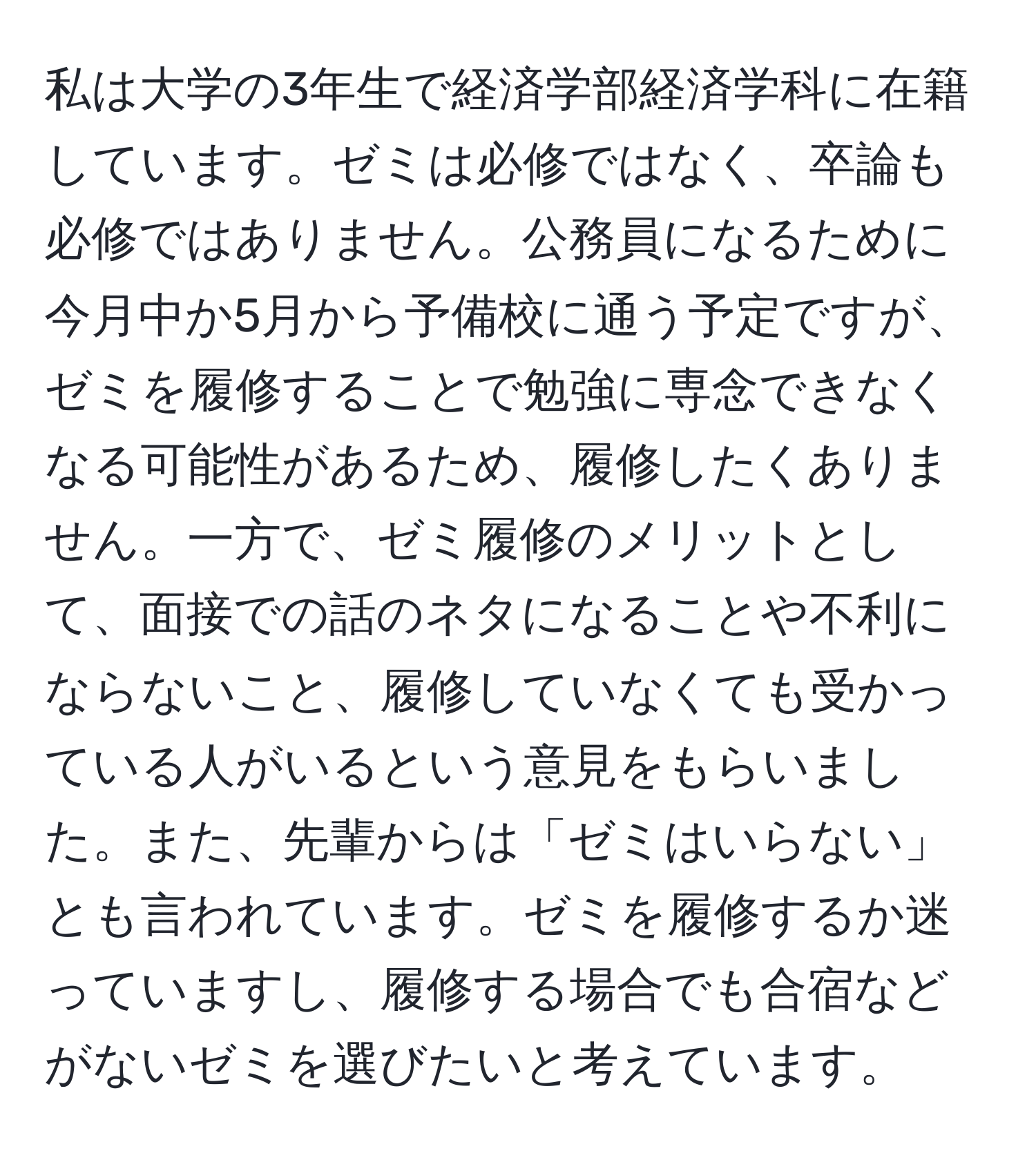 私は大学の3年生で経済学部経済学科に在籍しています。ゼミは必修ではなく、卒論も必修ではありません。公務員になるために今月中か5月から予備校に通う予定ですが、ゼミを履修することで勉強に専念できなくなる可能性があるため、履修したくありません。一方で、ゼミ履修のメリットとして、面接での話のネタになることや不利にならないこと、履修していなくても受かっている人がいるという意見をもらいました。また、先輩からは「ゼミはいらない」とも言われています。ゼミを履修するか迷っていますし、履修する場合でも合宿などがないゼミを選びたいと考えています。