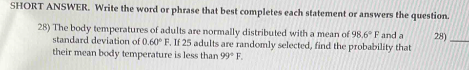 SHORT ANSWER. Write the word or phrase that best completes each statement or answers the question. 
28) The body temperatures of adults are normally distributed with a mean of 98.6°F and a 28)_ 
standard deviation of 0.60°F. If 25 adults are randomly selected, find the probability that 
their mean body temperature is less than 99°F.